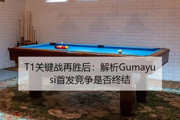 T1关键战再胜后：解析Gumayusi首发竞争是否终结