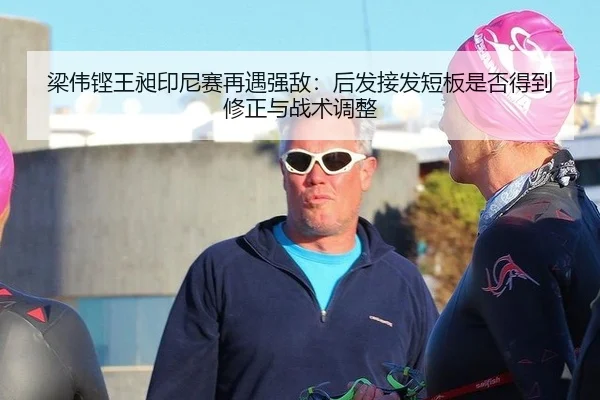 梁伟铿王昶印尼赛再遇强敌：后发接发短板是否得到修正与战术调整