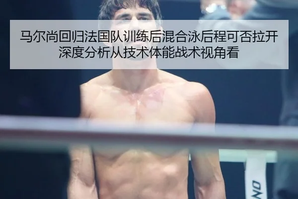 马尔尚回归法国队训练后混合泳后程可否拉开深度分析从技术体能战术视角看