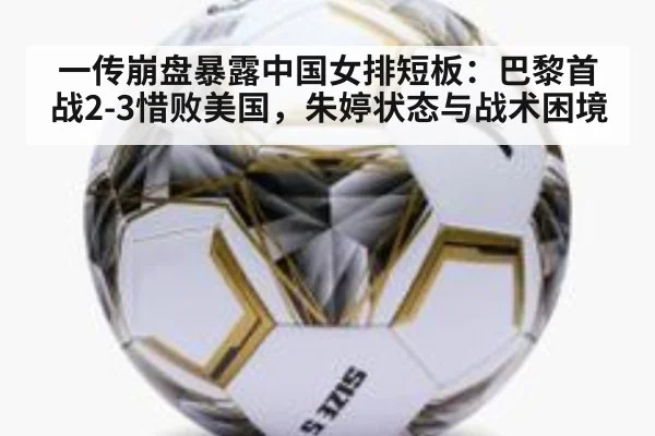 一传崩盘暴露中国女排短板:巴黎首战2-3惜败美国,朱婷状态与战术困境